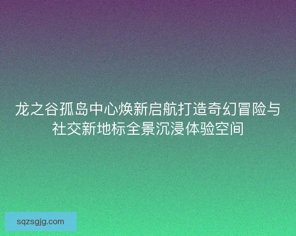 龙之谷孤岛中心焕新启航打造奇幻冒险与社交新地标全景沉浸体验空间