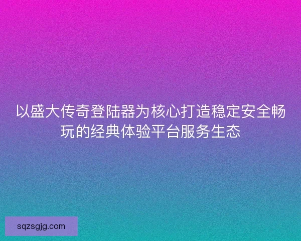 以盛大传奇登陆器为核心打造稳定安全畅玩的经典体验平台服务生态