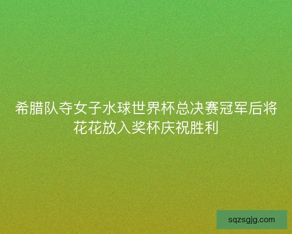 希腊队夺女子水球世界杯总决赛冠军后将花花放入奖杯庆祝胜利 希腊队夺女子水球世界杯总决赛冠军后将花花放入奖杯庆祝胜利