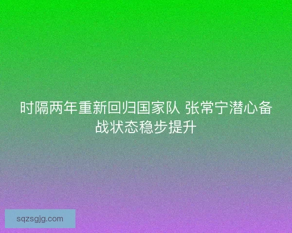 时隔两年重新回归国家队 张常宁潜心备战状态稳步提升 时隔两年重新回归国家队 张常宁潜心备战状态稳步提升