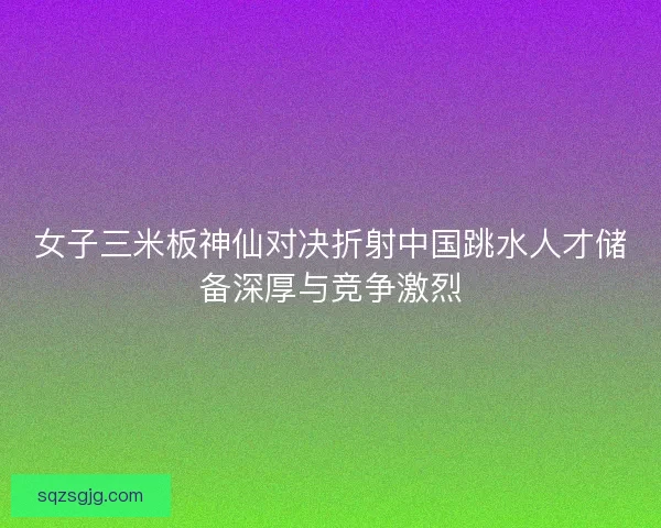 女子三米板神仙对决折射中国跳水人才储备深厚与竞争激烈 女子三米板神仙对决折射中国跳水人才储备深厚与竞争激烈