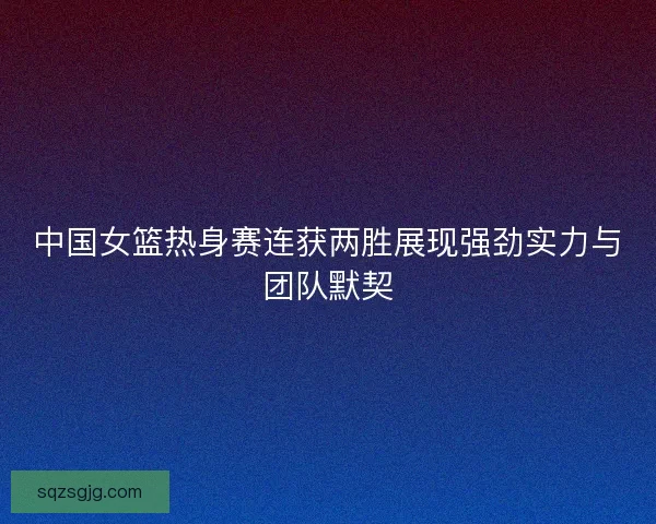 中国女篮热身赛连获两胜展现强劲实力与团队默契