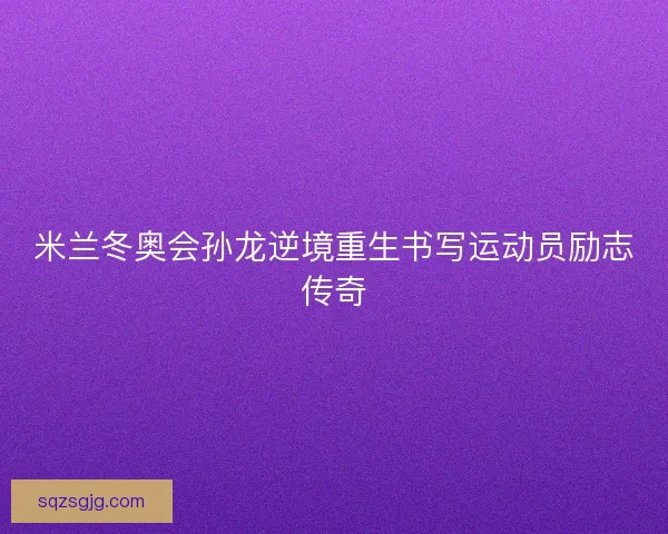 米兰冬奥会孙龙逆境重生书写运动员励志传奇 米兰冬奥会孙龙逆境重生书写运动员励志传奇