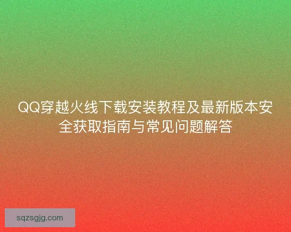 QQ穿越火线下载安装教程及最新版本安全获取指南与常见问题解答 QQ穿越火线下载安装教程及最新版本安全获取指南与常见问题解答