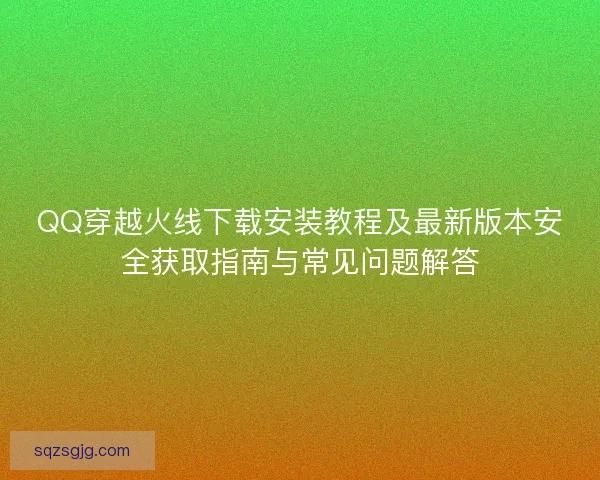 QQ穿越火线下载安装教程及最新版本安全获取指南与常见问题解答 QQ穿越火线下载安装教程及最新版本安全获取指南与常见问题解答