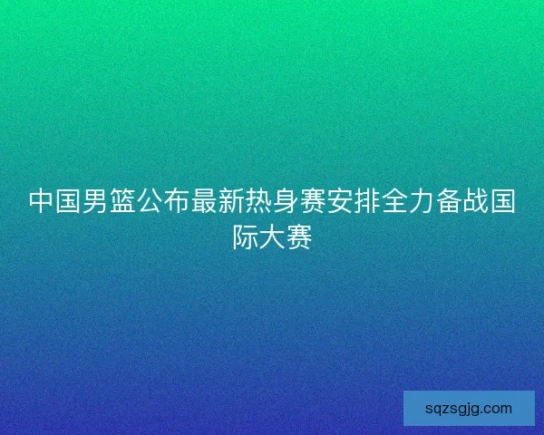 中国男篮公布最新热身赛安排全力备战国际大赛 中国男篮公布最新热身赛安排全力备战国际大赛