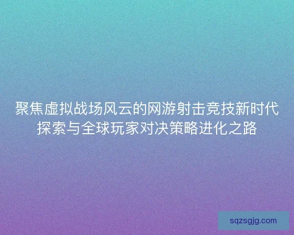 聚焦虚拟战场风云的网游射击竞技新时代探索与全球玩家对决策略进化之路