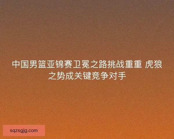 中国男篮亚锦赛卫冕之路挑战重重 虎狼之势成关键竞争对手